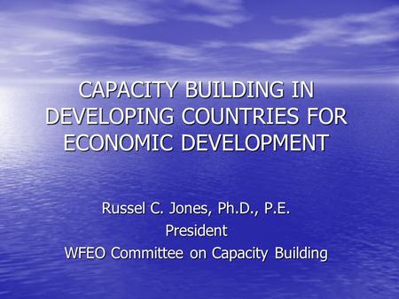 CAPACITY BUILDING IN DEVELOPING COUNTRIES FOR ECONOMIC DEVELOPMENT Russel C. Jones, Ph.D., P.E. President WFEO Committee on Capacity Building.