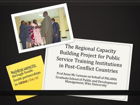 The Regional Capacity Building Project for Public Service Training Institutions in Post-Conflict Countries Prof Anne Mc Lennan on behalf of PALAMA Graduate.