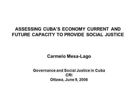 ASSESSING CUBAS ECONOMY CURRENT AND FUTURE CAPACITY TO PROVIDE SOCIAL JUSTICE Carmelo Mesa-Lago Governance and Social Justice in Cuba CRI Ottawa, June.