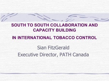 SOUTH TO SOUTH COLLABORATION AND CAPACITY BUILDING IN INTERNATIONAL TOBACCO CONTROL Sian FitzGerald Executive Director, PATH Canada.