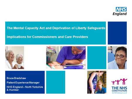 The Mental Capacity Act and Deprivation of Liberty Safeguards Implications for Commissioners and Care Providers Bruce Bradshaw Patient Experience Manager.