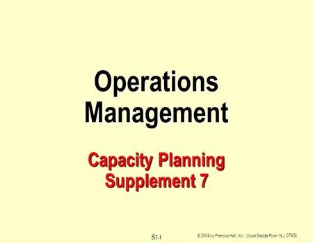 © 2004 by Prentice Hall, Inc., Upper Saddle River, N.J. 07458 S 7-1 Operations Management Capacity Planning Supplement 7.