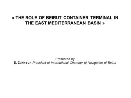 « THE ROLE OF BEIRUT CONTAINER TERMINAL IN THE EAST MEDITERRANEAN BASIN » Presented by E. Zakhour, President of International Chamber of Navigation of.