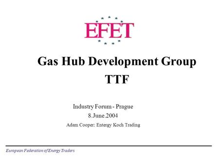 European Federation of Energy Traders Gas Hub Development Group TTF Industry Forum - Prague 8.June.2004 Adam Cooper: Entergy Koch Trading.