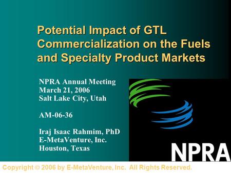 Copyright 2006 by E-MetaVenture, Inc. All Rights Reserved. Potential Impact of GTL Commercialization on the Fuels and Specialty Product Markets NPRA Annual.