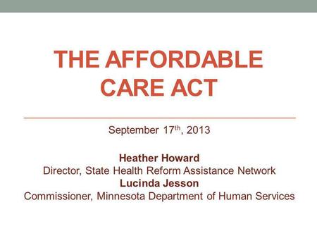 THE AFFORDABLE CARE ACT September 17 th, 2013 Heather Howard Director, State Health Reform Assistance Network Lucinda Jesson Commissioner, Minnesota Department.