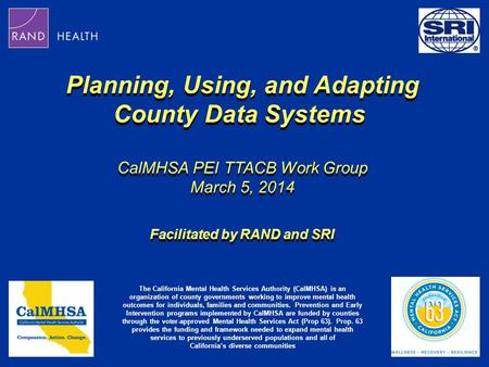 Planning, Using, and Adapting County Data Systems CalMHSA PEI TTACB Work Group March 5, 2014 Facilitated by RAND and SRI Planning, Using, and Adapting.