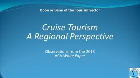 Cruise Tourism A Regional Perspective ~ Observations from the 2013 ACA White Paper Boon or Bane of the Tourism Sector.