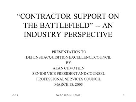 V3/13DAEC 18 March 20031 CONTRACTOR SUPPORT ON THE BATTLEFIELD -- AN INDUSTRY PERSPECTIVE PRESENTATION TO DEFENSE ACQUISITION EXCELLENCE COUNCIL BY ALAN.