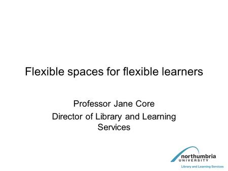 Flexible spaces for flexible learners Professor Jane Core Director of Library and Learning Services.