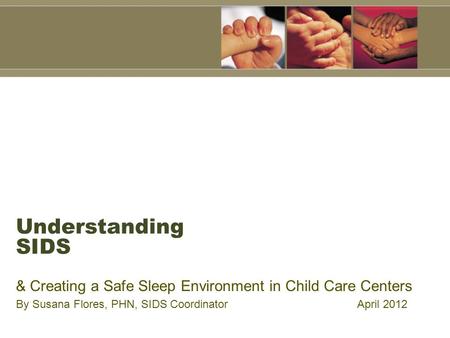 Understanding SIDS & Creating a Safe Sleep Environment in Child Care Centers By Susana Flores, PHN, SIDS Coordinator April 2012.