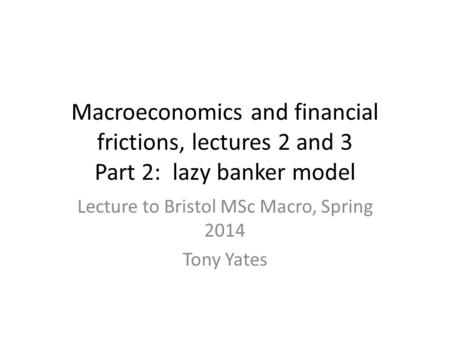 Macroeconomics and financial frictions, lectures 2 and 3 Part 2: lazy banker model Lecture to Bristol MSc Macro, Spring 2014 Tony Yates.