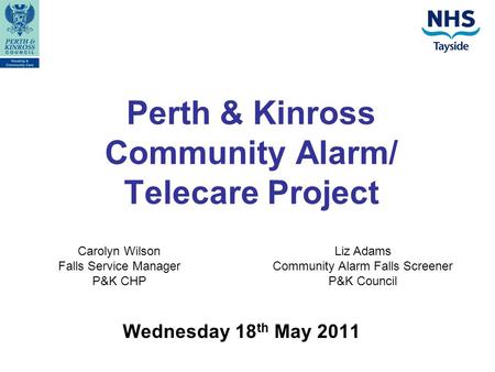 Perth & Kinross Community Alarm/ Telecare Project Wednesday 18 th May 2011 Carolyn Wilson Falls Service Manager P&K CHP Liz Adams Community Alarm Falls.