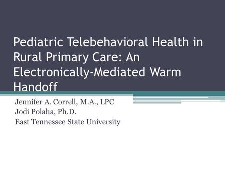 Pediatric Telebehavioral Health in Rural Primary Care: An Electronically-Mediated Warm Handoff Jennifer A. Correll, M.A., LPC Jodi Polaha, Ph.D. East Tennessee.