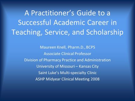 A Practitioners Guide to a Successful Academic Career in Teaching, Service, and Scholarship Maureen Knell, Pharm.D., BCPS Associate Clinical Professor.