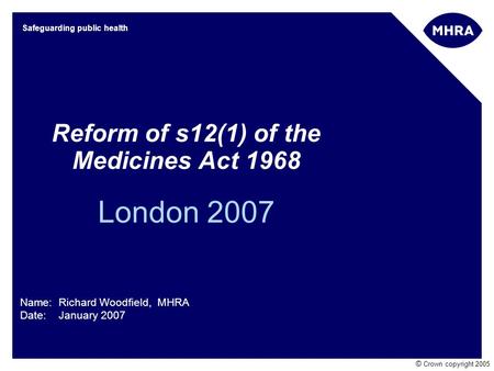 © Crown copyright 2005 Safeguarding public health Reform of s12(1) of the Medicines Act 1968 London 2007 Name: Richard Woodfield, MHRA Date: January 2007.