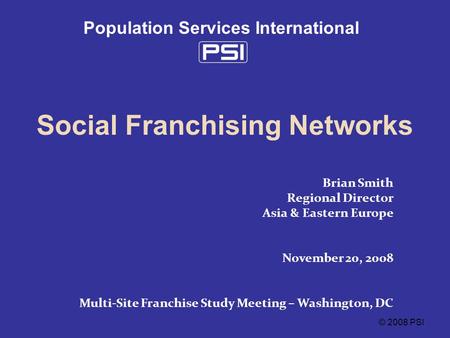 © 2008 PSI Population Services International Social Franchising Networks Brian Smith Regional Director Asia & Eastern Europe November 20, 2008 Multi-Site.