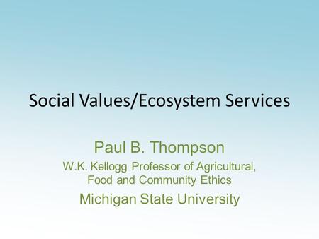 Social Values/Ecosystem Services Paul B. Thompson W.K. Kellogg Professor of Agricultural, Food and Community Ethics Michigan State University.