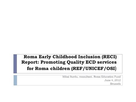 Roma Early Childhood Inclusion (RECI) Report: Promoting Quality ECD services for Roma children (REF/UNICEF/OSI ) Mihai Surdu, consultant, Roma Education.