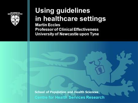 School of Population and Health Sciences Centre for Health Services Research Using guidelines in healthcare settings Martin Eccles Professor of Clinical.