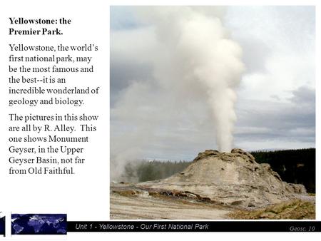 Unit 1 - Yellowstone - Our First National Park Geosc. 10 Yellowstone: the Premier Park. Yellowstone, the worlds first national park, may be the most famous.