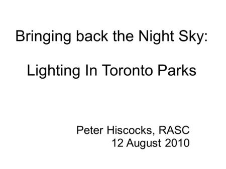 Bringing back the Night Sky: Lighting In Toronto Parks Peter Hiscocks, RASC 12 August 2010.