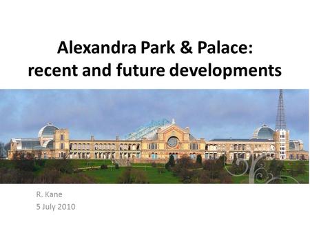 Alexandra Park & Palace: recent and future developments R. Kane 5 July 2010.