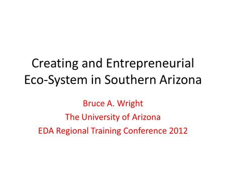 Creating and Entrepreneurial Eco-System in Southern Arizona Bruce A. Wright The University of Arizona EDA Regional Training Conference 2012.