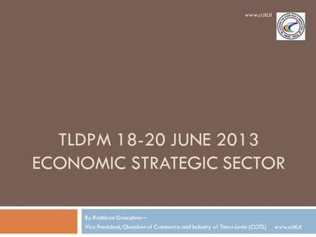 TLDPM 18-20 JUNE 2013 ECONOMIC STRATEGIC SECTOR By Kathleen Goncalves – Vice President, Chamber of Commerce and Industry of Timor-Leste (CCITL) www.ccitl.tl.