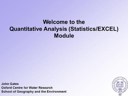 Welcome to the Quantitative Analysis (Statistics/EXCEL) Module John Gates Oxford Centre for Water Research School of Geography and the Environment.