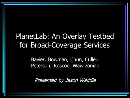 PlanetLab: An Overlay Testbed for Broad-Coverage Services Bavier, Bowman, Chun, Culler, Peterson, Roscoe, Wawrzoniak Presented by Jason Waddle.