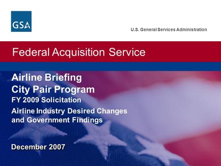 Federal Acquisition Service U.S. General Services Administration December 2007 Airline Briefing City Pair Program Airline Industry Desired Changes and.