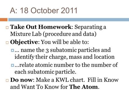 A: 18 October 2011 Take Out Homework: Separating a Mixture Lab (procedure and data) Objective: You will be able to: … name the 3 subatomic particles and.