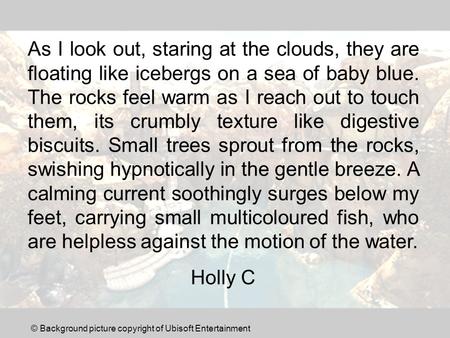 As I look out, staring at the clouds, they are floating like icebergs on a sea of baby blue. The rocks feel warm as I reach out to touch them, its crumbly.