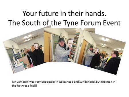 Your future in their hands. The South of the Tyne Forum Event Mr Cameron was very unpopular in Gateshead and Sunderland, but the man in the hat was a hit!!!