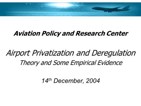 Aviation Policy and Research Center Airport Privatization and Deregulation Theory and Some Empirical Evidence 14 th December, 2004.