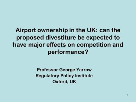 1 Airport ownership in the UK: can the proposed divestiture be expected to have major effects on competition and performance? Professor George Yarrow Regulatory.