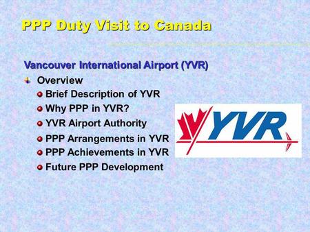 PPP Duty Visit to Canada Vancouver International Airport (YVR) Overview Brief Description of YVR Future PPP Development Why PPP in YVR? YVR Airport Authority.