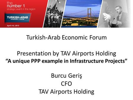 Turkish-Arab Economic Forum Presentation by TAV Airports Holding A unique PPP example in Infrastructure Projects Burcu Geriş CFO TAV Airports Holding.