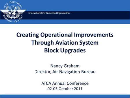 International Civil Aviation Organization Creating Operational Improvements Through Aviation System Block Upgrades Nancy Graham Director, Air Navigation.