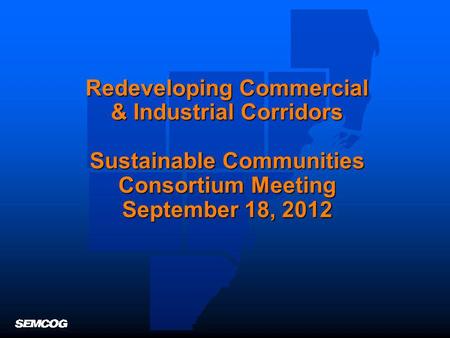 Redeveloping Commercial & Industrial Corridors Sustainable Communities Consortium Meeting September 18, 2012.