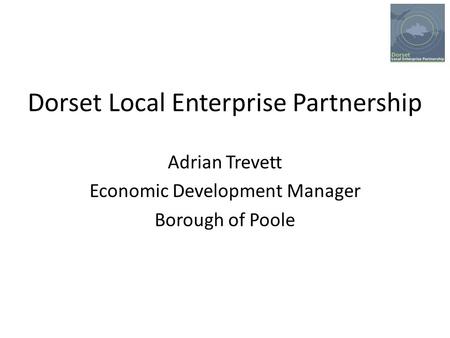 Dorset Local Enterprise Partnership Adrian Trevett Economic Development Manager Borough of Poole.