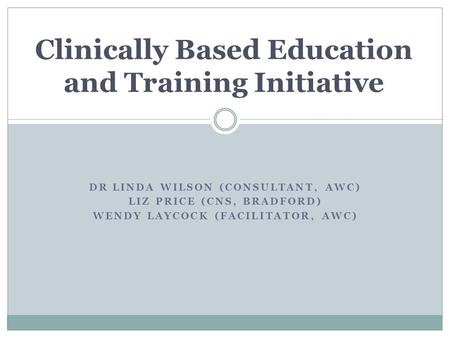 DR LINDA WILSON (CONSULTANT, AWC) LIZ PRICE (CNS, BRADFORD) WENDY LAYCOCK (FACILITATOR, AWC) Clinically Based Education and Training Initiative.