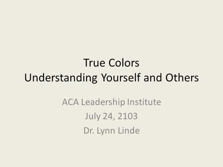 True Colors Understanding Yourself and Others ACA Leadership Institute July 24, 2103 Dr. Lynn Linde.