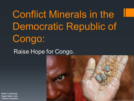 Conflict Minerals in the Democratic Republic of Congo: Raise Hope for Congo. Annie Conzemius Saige Baker-Lietz Tannica Jacobson.