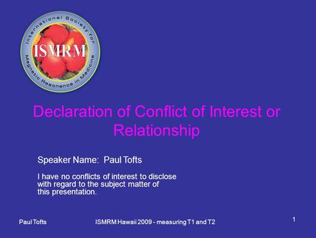 Paul Tofts ISMRM Hawaii 2009 - measuring T1 and T2 1 Declaration of Conflict of Interest or Relationship Speaker Name: Paul Tofts I have no conflicts of.