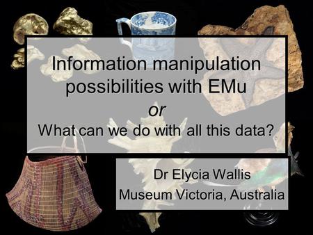 Information manipulation possibilities with EMu or What can we do with all this data? Dr Elycia Wallis Museum Victoria, Australia.