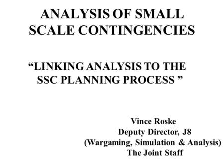 ANALYSIS OF SMALL SCALE CONTINGENCIES LINKING ANALYSIS TO THE SSC PLANNING PROCESS Vince Roske Deputy Director, J8 (Wargaming, Simulation & Analysis) The.