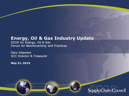 Energy, Oil & Gas Industry Update SCOR for Energy, Oil & Gas Forum for Benchmarking and Practices Gary Kilponen SCC Director & Treasurer May 21, 2010.