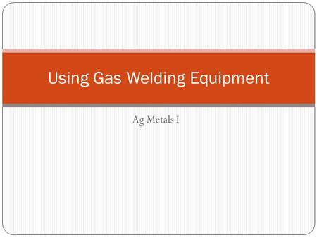 Ag Metals I Using Gas Welding Equipment. Objectives Identify major part of oxyacteylene welding equipment Change oxygen and acetylene cylinders Turn on.